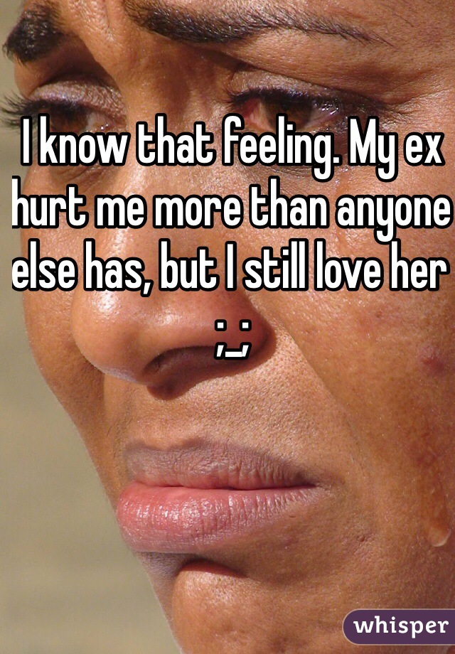 I know that feeling. My ex hurt me more than anyone else has, but I still love her ;_;