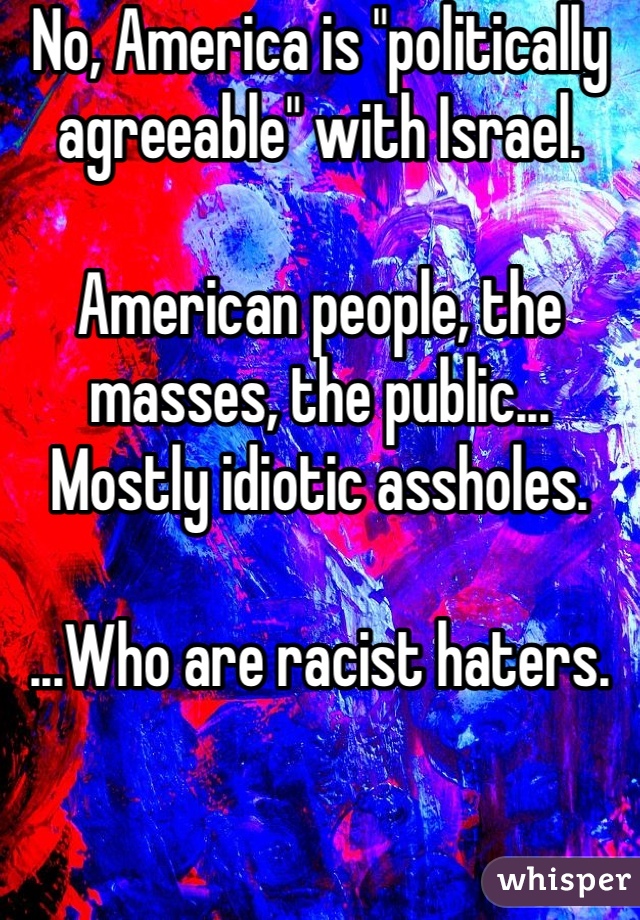 No, America is "politically agreeable" with Israel.

American people, the masses, the public... Mostly idiotic assholes.

...Who are racist haters.