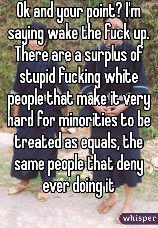 Ok and your point? I'm saying wake the fuck up. There are a surplus of stupid fucking white people that make it very hard for minorities to be treated as equals, the same people that deny ever doing it