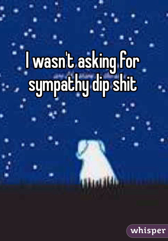 I wasn't asking for sympathy dip shit