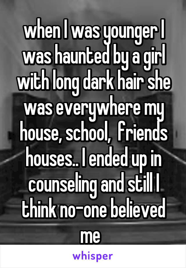 when I was younger I was haunted by a girl with long dark hair she was everywhere my house, school,  friends houses.. I ended up in counseling and still I think no-one believed me  