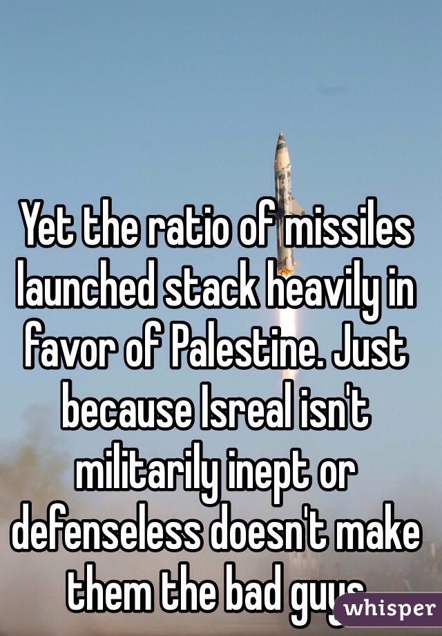 Yet the ratio of missiles launched stack heavily in favor of Palestine. Just because Isreal isn't militarily inept or defenseless doesn't make them the bad guys