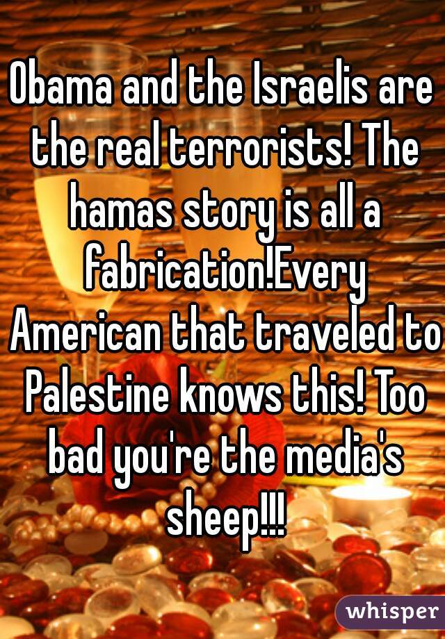 Obama and the Israelis are the real terrorists! The hamas story is all a fabrication!Every American that traveled to Palestine knows this! Too bad you're the media's sheep!!!