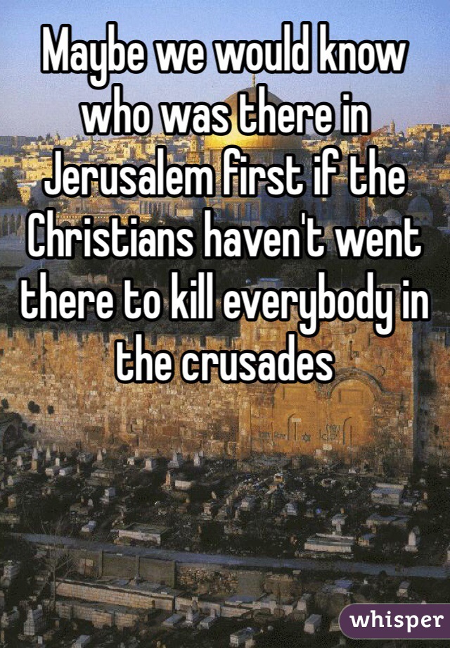 Maybe we would know who was there in Jerusalem first if the Christians haven't went there to kill everybody in the crusades 