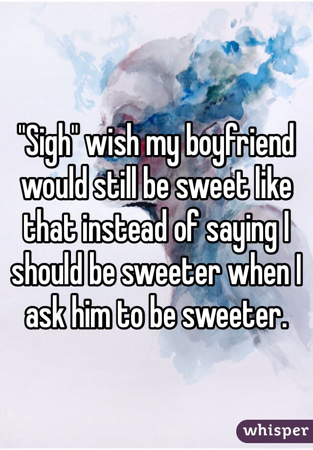 "Sigh" wish my boyfriend would still be sweet like that instead of saying I should be sweeter when I ask him to be sweeter. 