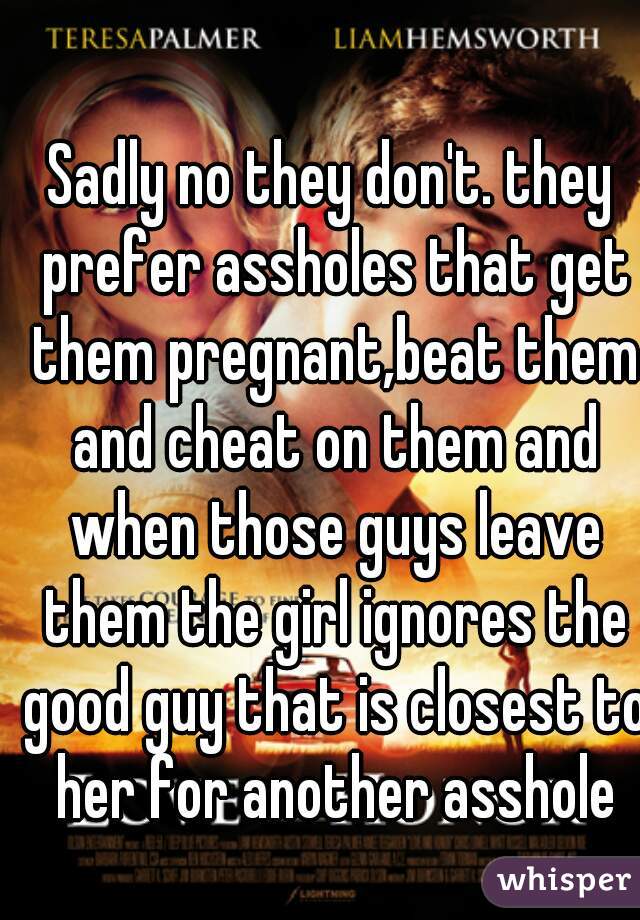 Sadly no they don't. they prefer assholes that get them pregnant,beat them and cheat on them and when those guys leave them the girl ignores the good guy that is closest to her for another asshole