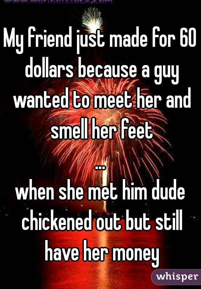 My friend just made for 60 dollars because a guy wanted to meet her and smell her feet
...
when she met him dude chickened out but still have her money
