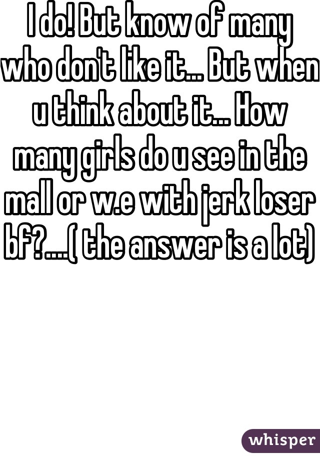 I do! But know of many who don't like it... But when u think about it... How many girls do u see in the mall or w.e with jerk loser bf?....( the answer is a lot)