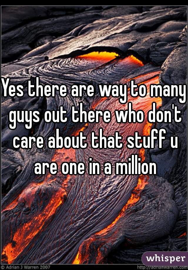 Yes there are way to many guys out there who don't care about that stuff u are one in a million