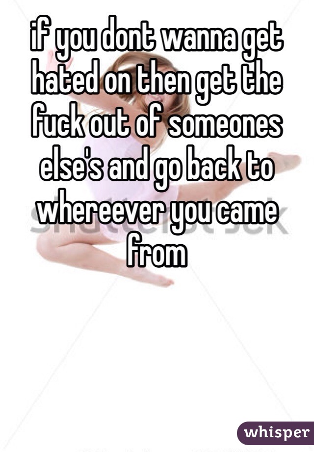 if you dont wanna get hated on then get the fuck out of someones else's and go back to whereever you came from