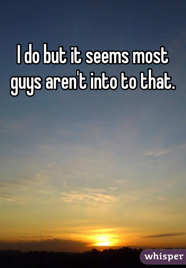 I do but it seems most guys aren't into to that. 