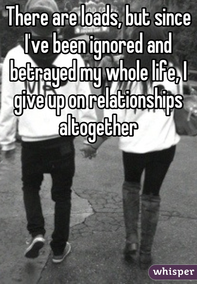 There are loads, but since I've been ignored and betrayed my whole life, I give up on relationships altogether