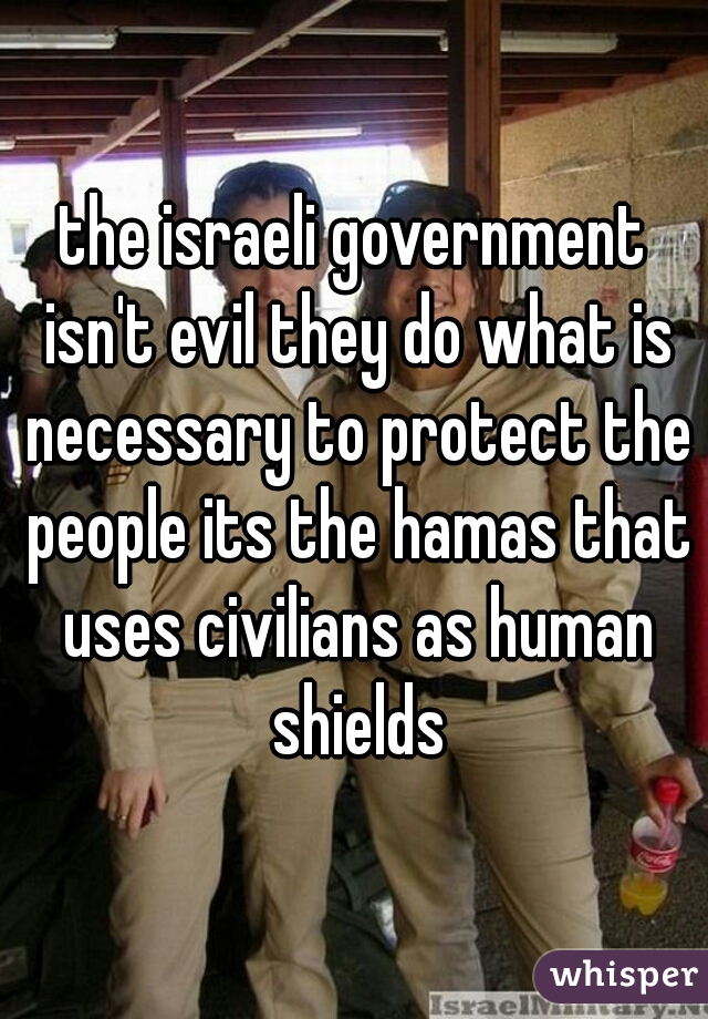 the israeli government isn't evil they do what is necessary to protect the people its the hamas that uses civilians as human shields