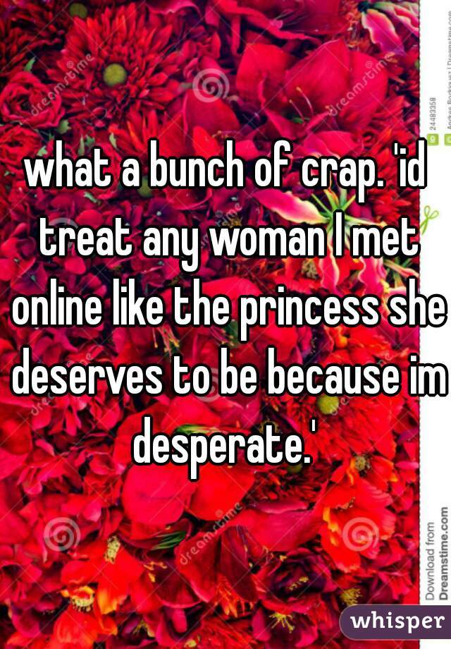 what a bunch of crap. 'id treat any woman I met online like the princess she deserves to be because im desperate.' 