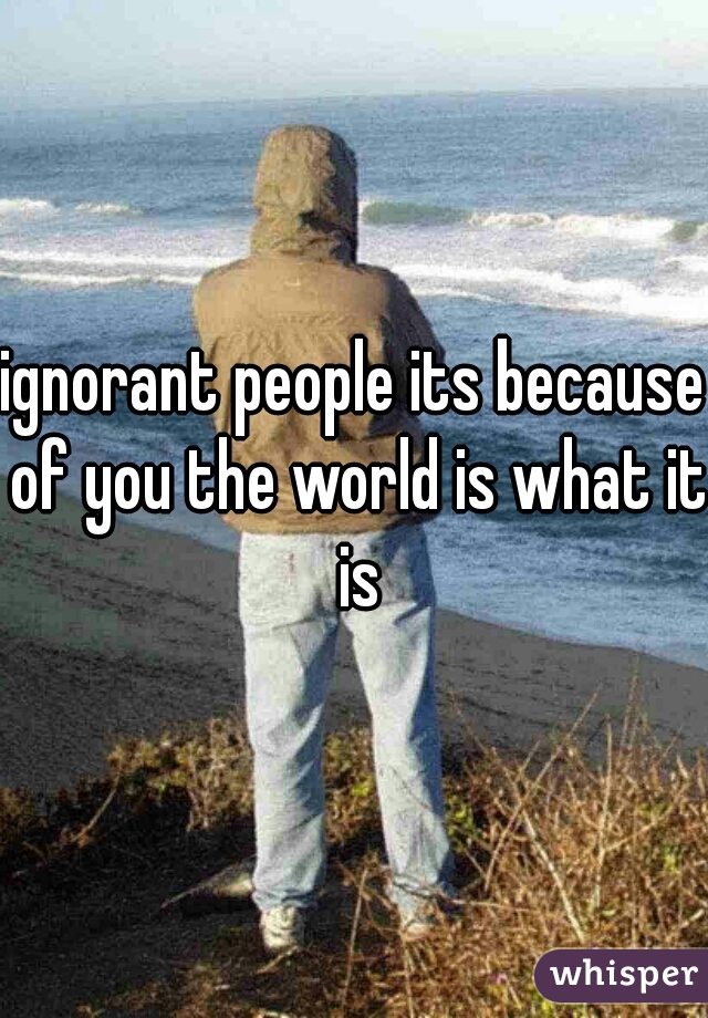 ignorant people its because of you the world is what it is