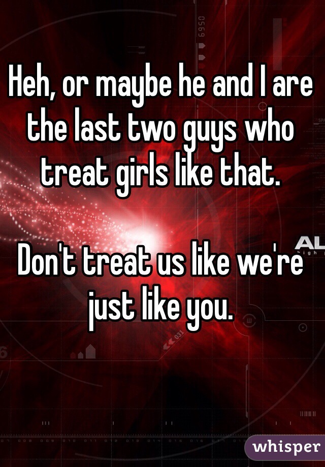 Heh, or maybe he and I are the last two guys who treat girls like that.

Don't treat us like we're just like you.