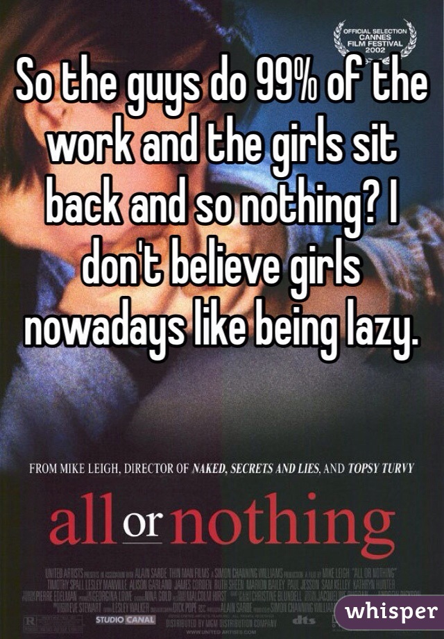 So the guys do 99% of the work and the girls sit back and so nothing? I don't believe girls nowadays like being lazy. 