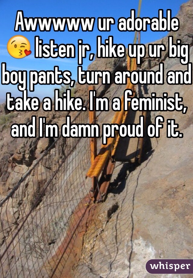 Awwwww ur adorable 😘 listen jr, hike up ur big boy pants, turn around and take a hike. I'm a feminist, and I'm damn proud of it. 