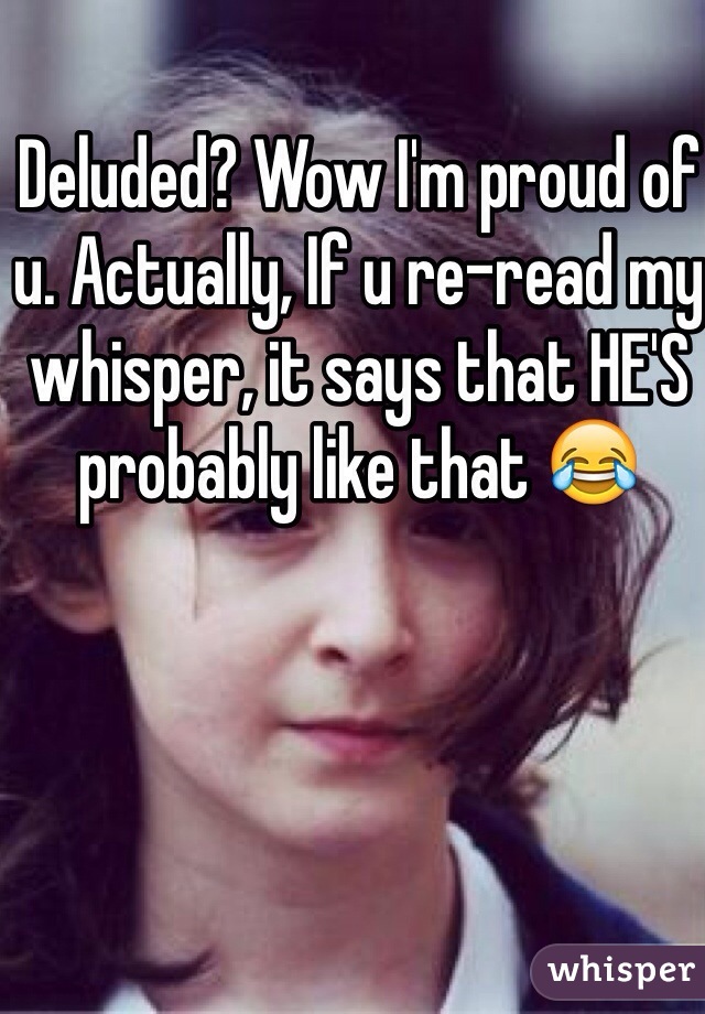 Deluded? Wow I'm proud of u. Actually, If u re-read my whisper, it says that HE'S probably like that 😂