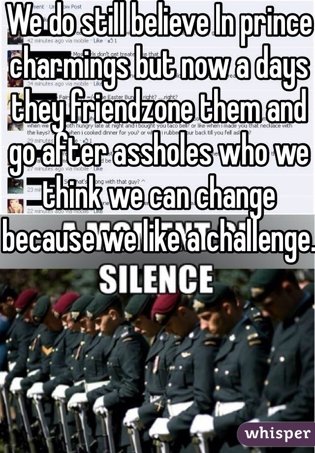 We do still believe In prince charmings but now a days they friendzone them and go after assholes who we think we can change because we like a challenge.