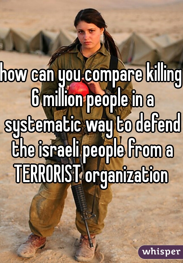 how can you compare killing 6 million people in a systematic way to defend the israeli people from a TERRORIST organization 