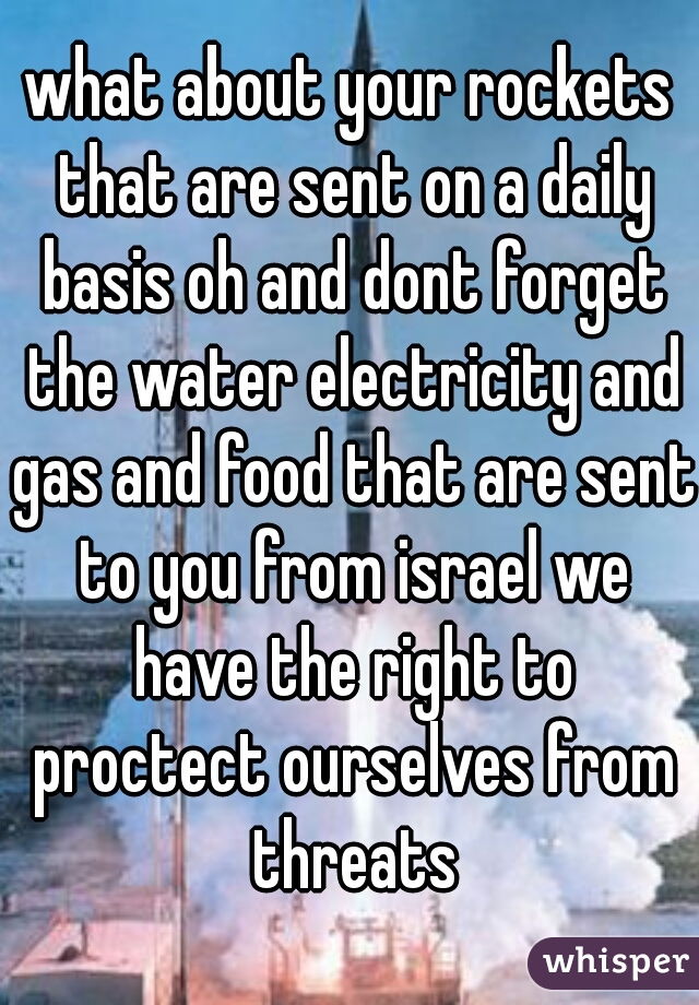 what about your rockets that are sent on a daily basis oh and dont forget the water electricity and gas and food that are sent to you from israel we have the right to proctect ourselves from threats