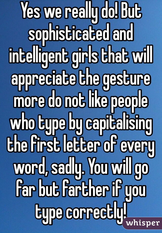 Yes we really do! But sophisticated and intelligent girls that will appreciate the gesture more do not like people who type by capitalising the first letter of every word, sadly. You will go far but farther if you type correctly!