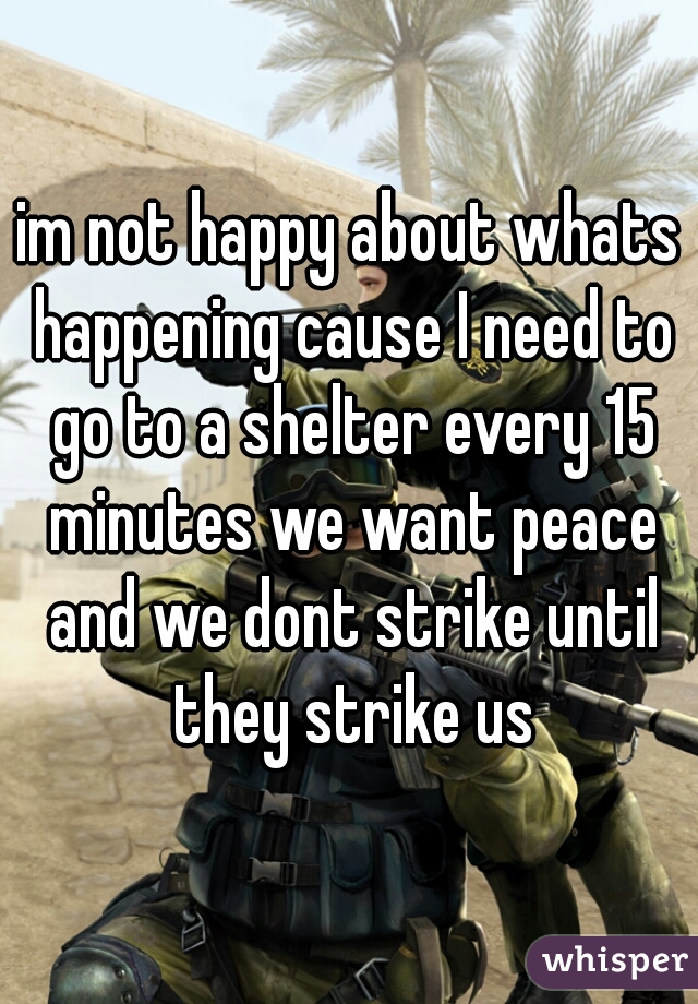 im not happy about whats happening cause I need to go to a shelter every 15 minutes we want peace and we dont strike until they strike us