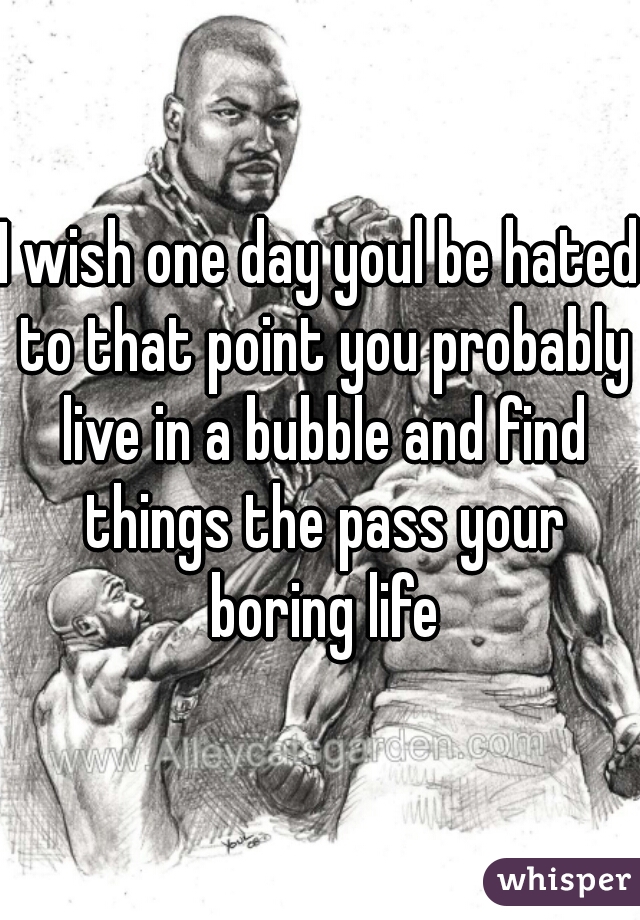 I wish one day youl be hated to that point you probably live in a bubble and find things the pass your boring life