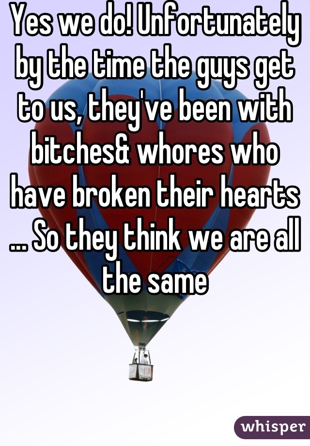 Yes we do! Unfortunately by the time the guys get to us, they've been with bitches& whores who have broken their hearts ... So they think we are all the same