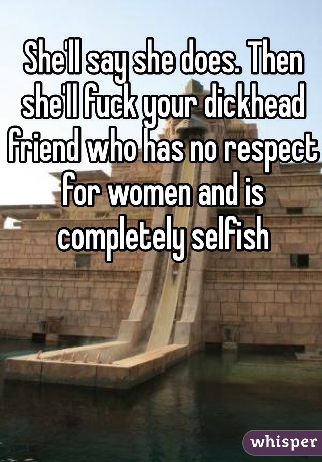 She'll say she does. Then she'll fuck your dickhead friend who has no respect for women and is completely selfish