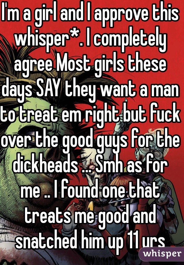 I'm a girl and I approve this whisper*. I completely agree Most girls these days SAY they want a man to treat em right but fuck over the good guys for the dickheads ... Smh as for me .. I found one that treats me good and snatched him up 11 yrs ago .. 