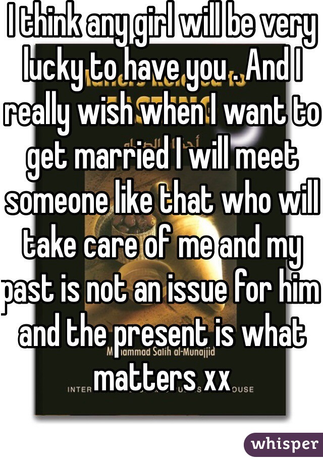 I think any girl will be very lucky to have you . And I really wish when I want to get married I will meet someone like that who will take care of me and my past is not an issue for him and the present is what matters xx