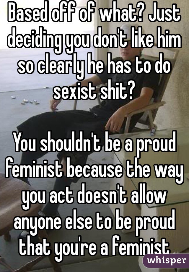 Based off of what? Just deciding you don't like him so clearly he has to do sexist shit?

You shouldn't be a proud feminist because the way you act doesn't allow anyone else to be proud that you're a feminist 
