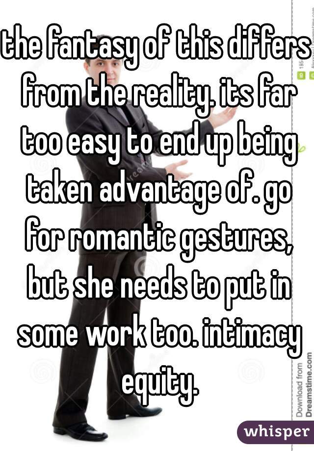 the fantasy of this differs from the reality. its far too easy to end up being taken advantage of. go for romantic gestures, but she needs to put in some work too. intimacy equity.