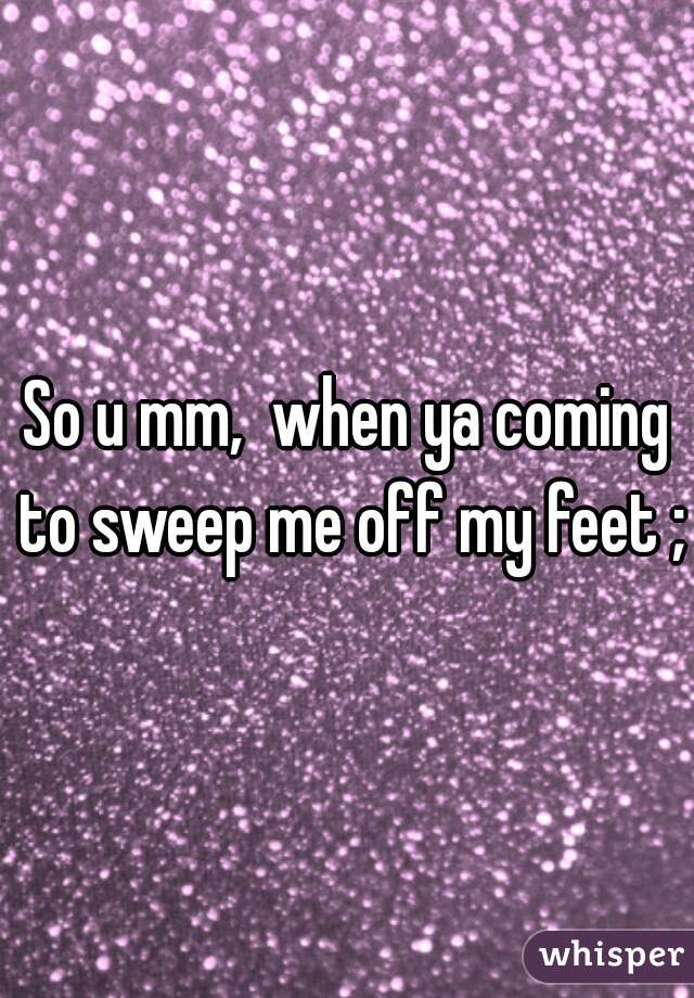 So u mm,  when ya coming to sweep me off my feet ;p