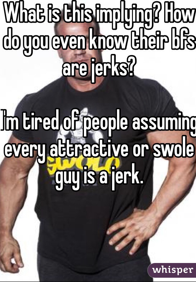 What is this implying? How do you even know their bfs are jerks? 

I'm tired of people assuming every attractive or swole guy is a jerk. 