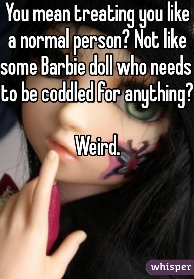 You mean treating you like a normal person? Not like some Barbie doll who needs to be coddled for anything?

Weird. 