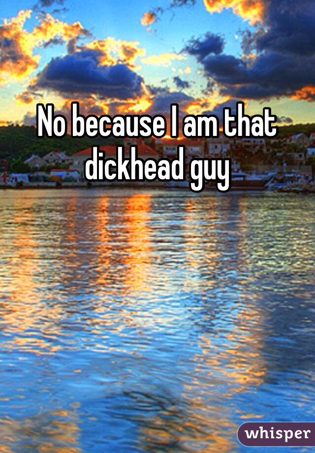 No because I am that dickhead guy