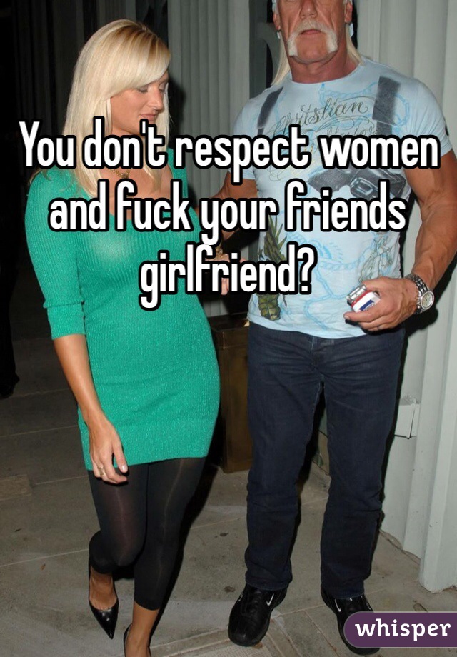 You don't respect women and fuck your friends girlfriend?