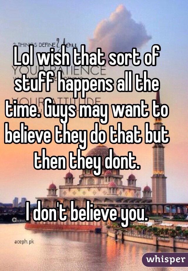 Lol wish that sort of stuff happens all the time. Guys may want to believe they do that but then they dont. 

I don't believe you. 