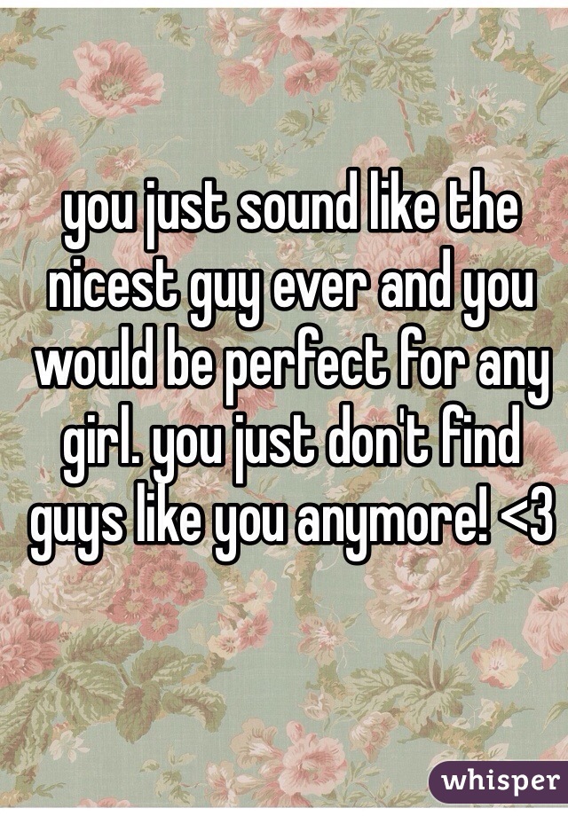 you just sound like the nicest guy ever and you would be perfect for any girl. you just don't find guys like you anymore! <3