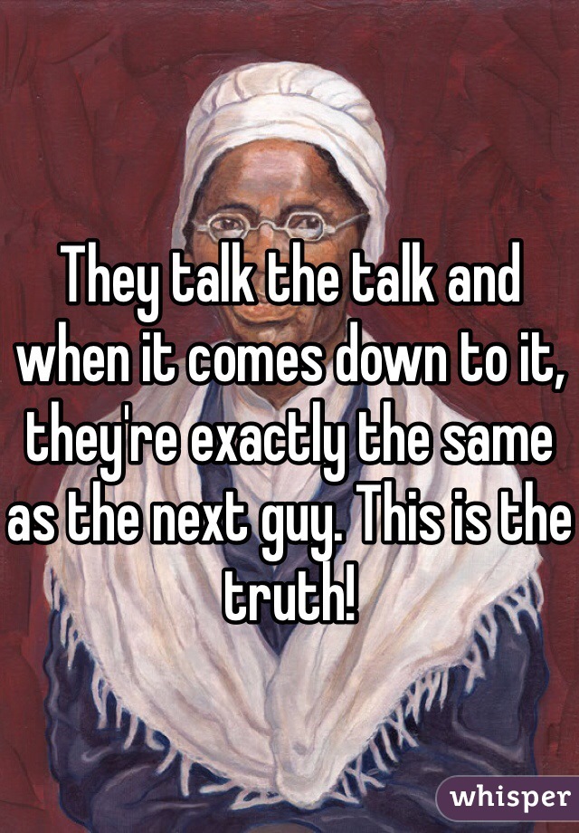 They talk the talk and when it comes down to it, they're exactly the same as the next guy. This is the truth! 