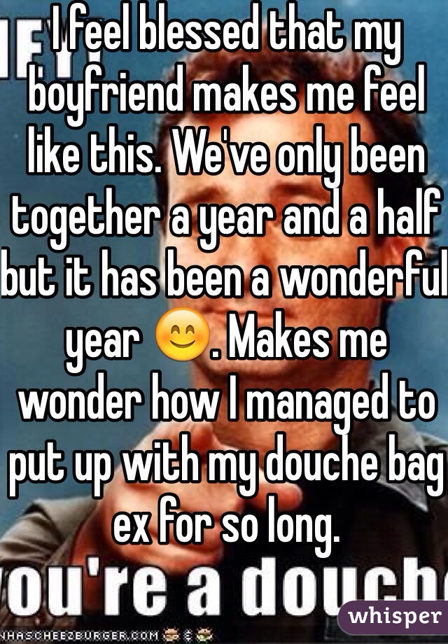 I feel blessed that my boyfriend makes me feel like this. We've only been together a year and a half but it has been a wonderful year 😊. Makes me wonder how I managed to put up with my douche bag ex for so long. 