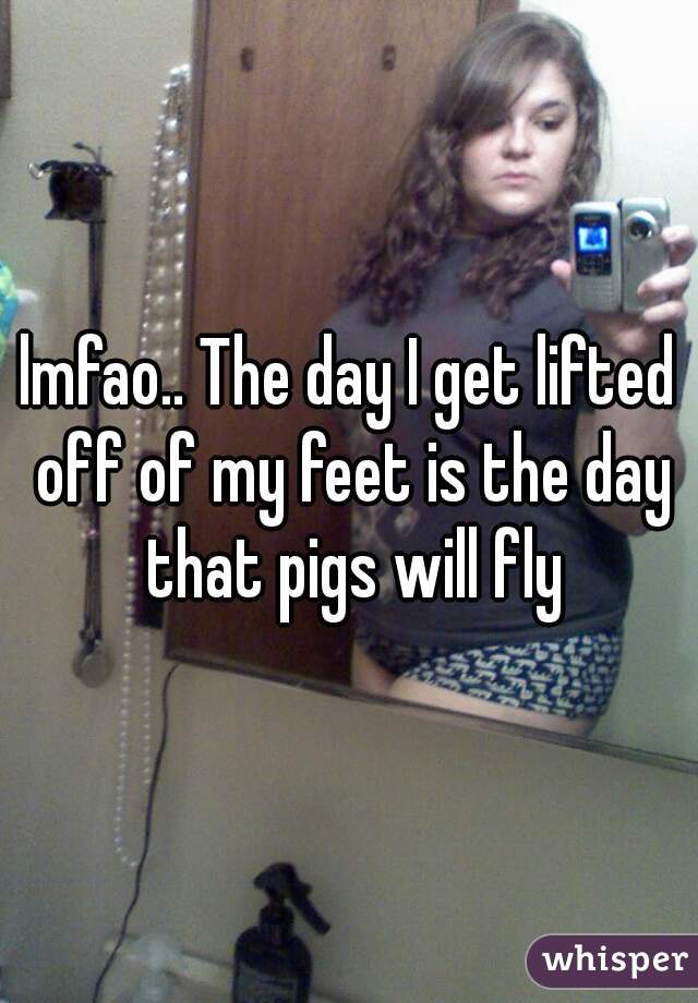 lmfao.. The day I get lifted off of my feet is the day that pigs will fly