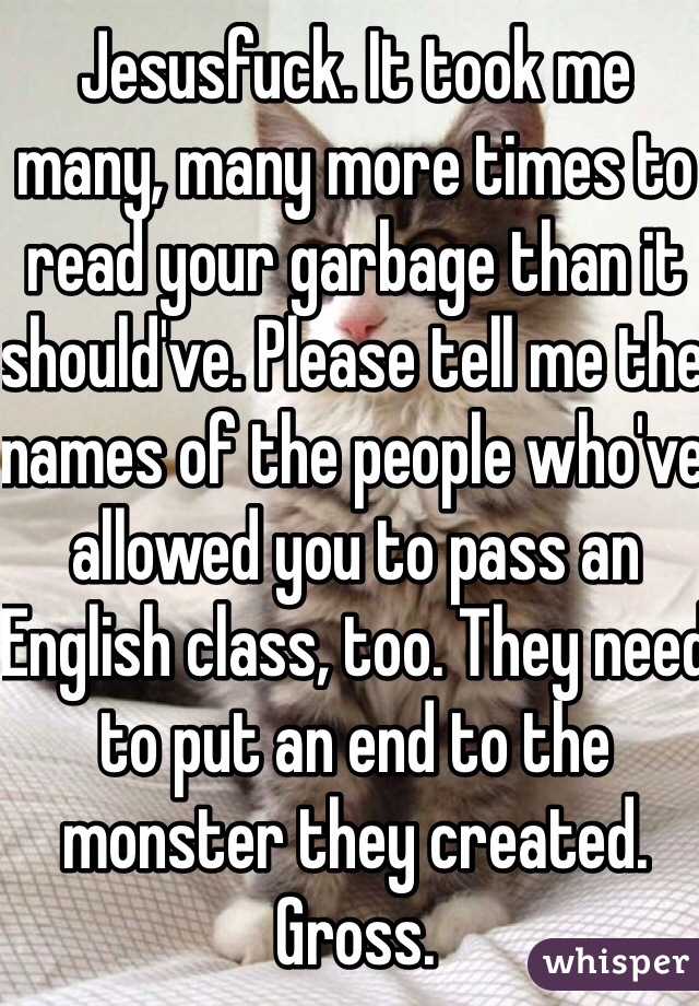 Jesusfuck. It took me many, many more times to read your garbage than it should've. Please tell me the names of the people who've allowed you to pass an English class, too. They need to put an end to the monster they created. Gross.