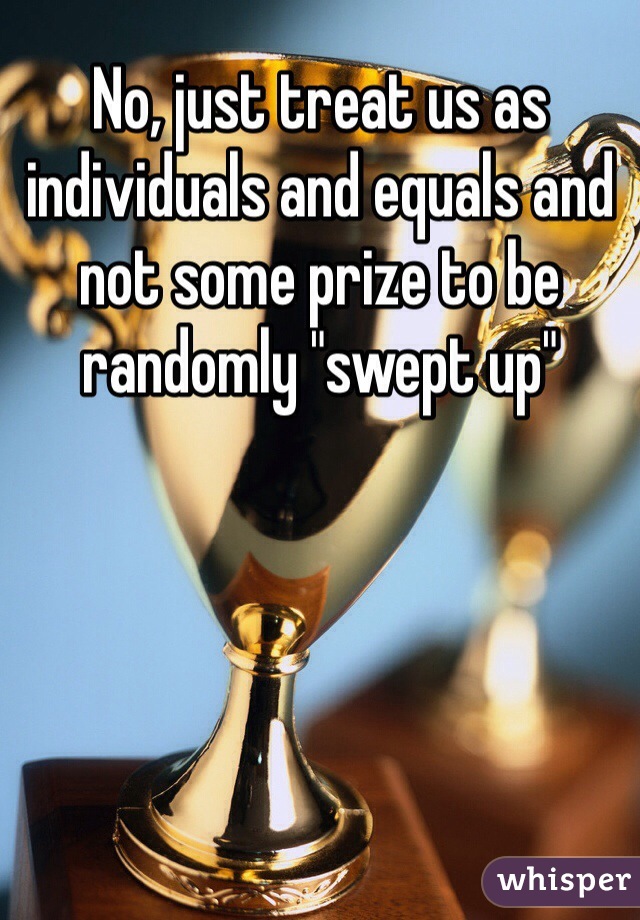 No, just treat us as individuals and equals and not some prize to be randomly "swept up"