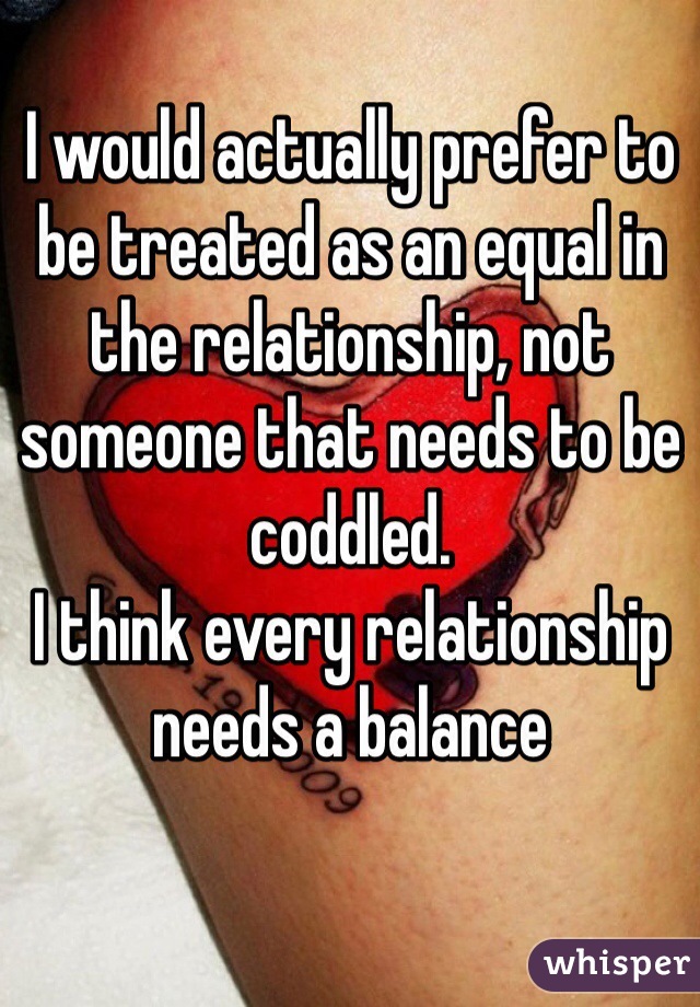 I would actually prefer to be treated as an equal in the relationship, not someone that needs to be coddled. 
I think every relationship needs a balance 