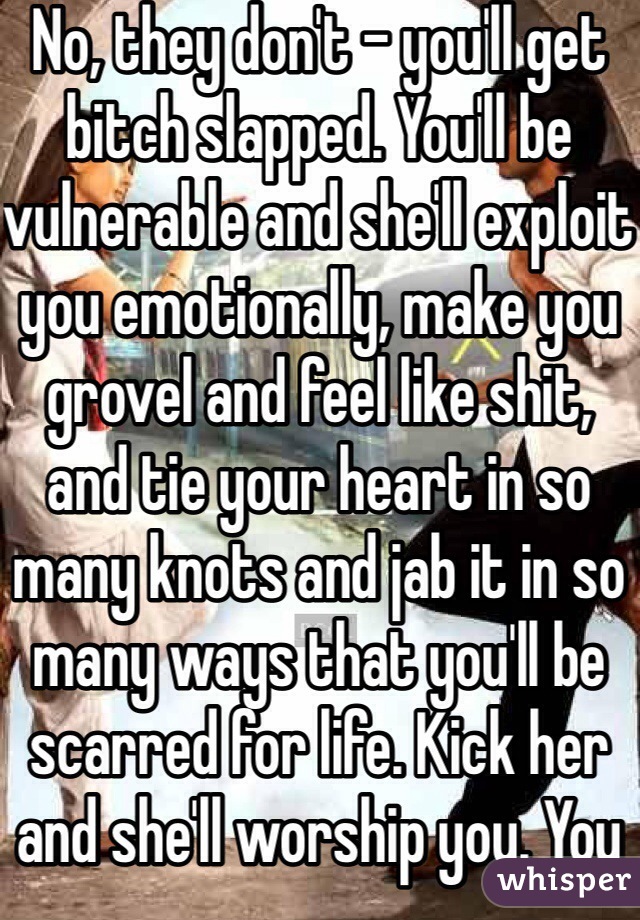 No, they don't - you'll get bitch slapped. You'll be vulnerable and she'll exploit you emotionally, make you grovel and feel like shit, and tie your heart in so many knots and jab it in so many ways that you'll be scarred for life. Kick her and she'll worship you. You don't have to believe me, try it. 