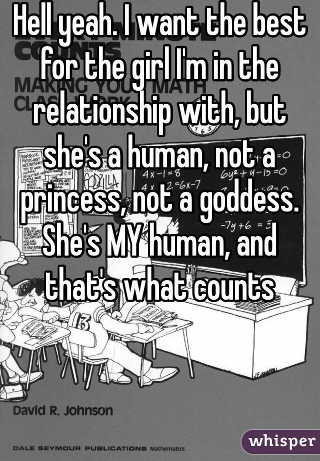 Hell yeah. I want the best for the girl I'm in the relationship with, but she's a human, not a princess, not a goddess. She's MY human, and that's what counts